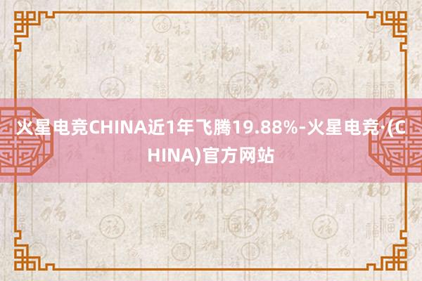 火星电竞CHINA近1年飞腾19.88%-火星电竞·(CHINA)官方网站