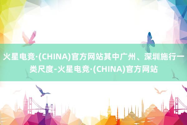 火星电竞·(CHINA)官方网站其中广州、深圳施行一类尺度-火星电竞·(CHINA)官方网站