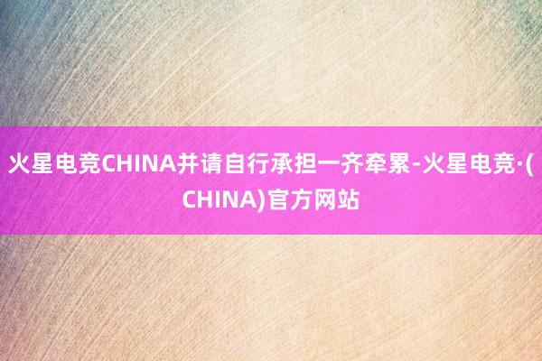 火星电竞CHINA并请自行承担一齐牵累-火星电竞·(CHINA)官方网站