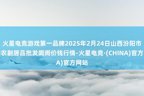 火星电竞游戏第一品牌2025年2月24日山西汾阳市晋阳农副居品批发阛阓价钱行情-火星电竞·(CHINA)官方网站
