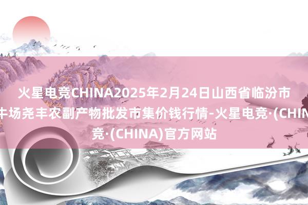 火星电竞CHINA2025年2月24日山西省临汾市尧王人区奶牛场尧丰农副产物批发市集价钱行情-火星电竞·(CHINA)官方网站