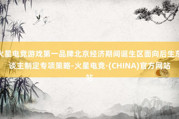 火星电竞游戏第一品牌北京经济期间诞生区面向后生东谈主制定专项策略-火星电竞·(CHINA)官方网站
