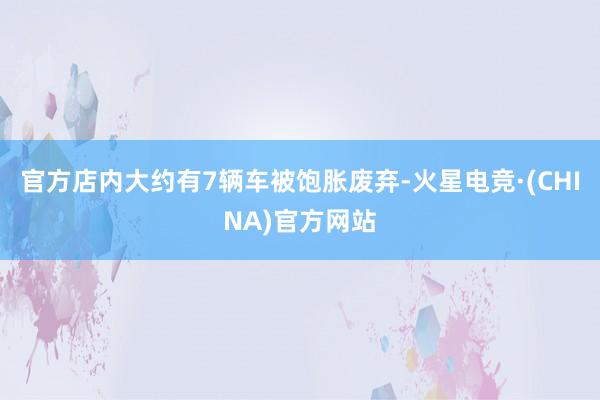 官方店内大约有7辆车被饱胀废弃-火星电竞·(CHINA)官方网站