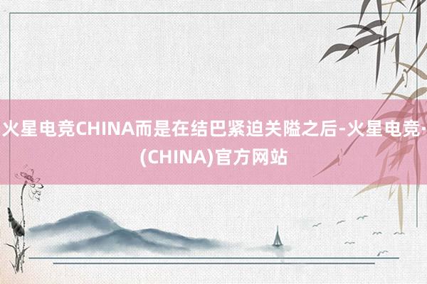 火星电竞CHINA而是在结巴紧迫关隘之后-火星电竞·(CHINA)官方网站