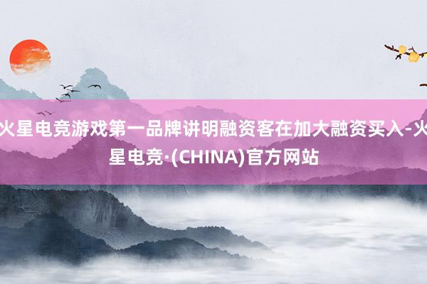火星电竞游戏第一品牌讲明融资客在加大融资买入-火星电竞·(CHINA)官方网站