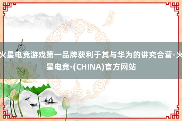 火星电竞游戏第一品牌获利于其与华为的讲究合营-火星电竞·(CHINA)官方网站