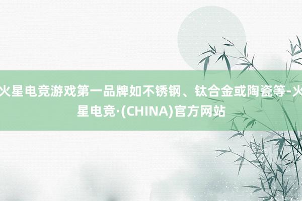火星电竞游戏第一品牌如不锈钢、钛合金或陶瓷等-火星电竞·(CHINA)官方网站