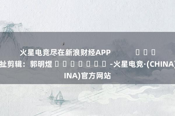 火星电竞尽在新浪财经APP            						牵扯剪辑：郭明煜 							-火星电竞·(CHINA)官方网站