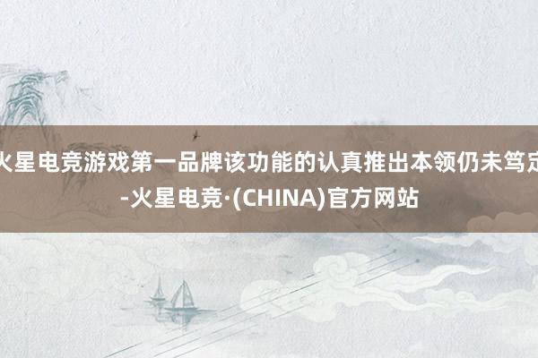 火星电竞游戏第一品牌该功能的认真推出本领仍未笃定-火星电竞·(CHINA)官方网站