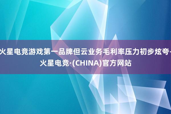 火星电竞游戏第一品牌但云业务毛利率压力初步炫夸-火星电竞·(CHINA)官方网站