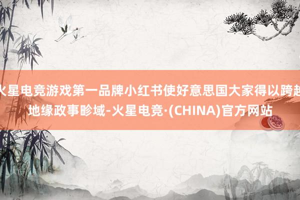 火星电竞游戏第一品牌小红书使好意思国大家得以跨越地缘政事畛域-火星电竞·(CHINA)官方网站