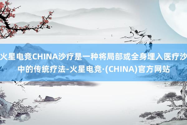火星电竞CHINA沙疗是一种将局部或全身埋入医疗沙中的传统疗法-火星电竞·(CHINA)官方网站