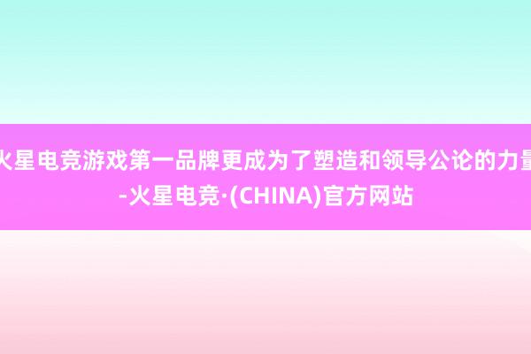 火星电竞游戏第一品牌更成为了塑造和领导公论的力量-火星电竞·(CHINA)官方网站