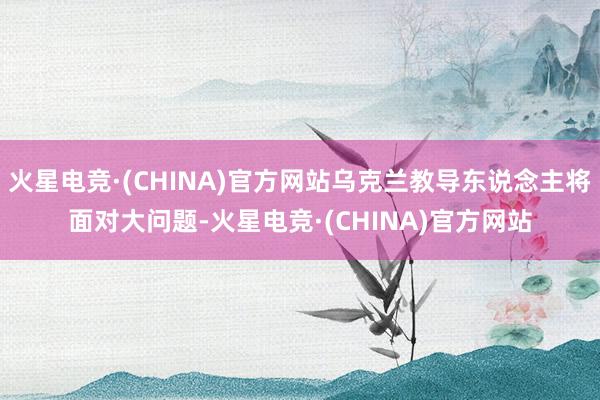 火星电竞·(CHINA)官方网站乌克兰教导东说念主将面对大问题-火星电竞·(CHINA)官方网站