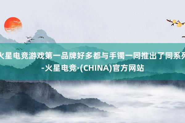 火星电竞游戏第一品牌好多都与手镯一同推出了同系列-火星电竞·(CHINA)官方网站
