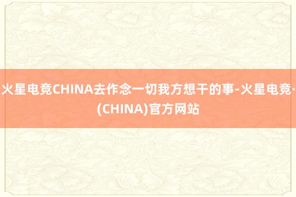 火星电竞CHINA去作念一切我方想干的事-火星电竞·(CHINA)官方网站