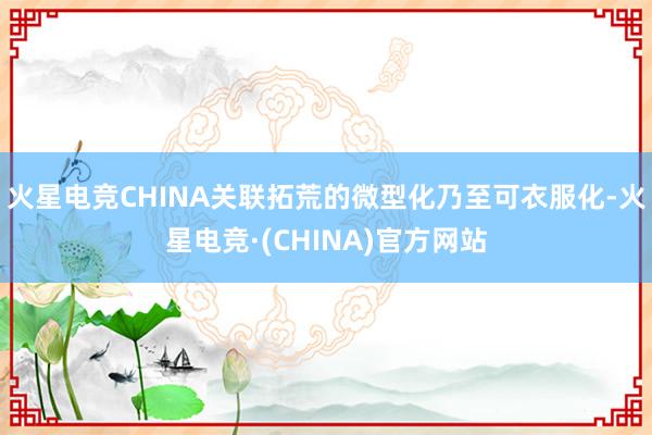 火星电竞CHINA关联拓荒的微型化乃至可衣服化-火星电竞·(CHINA)官方网站