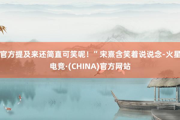 官方提及来还简直可笑呢！”宋熹含笑着说说念-火星电竞·(CHINA)官方网站