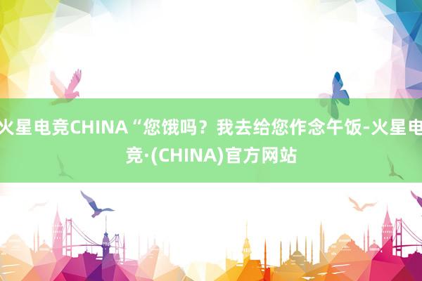 火星电竞CHINA“您饿吗？我去给您作念午饭-火星电竞·(CHINA)官方网站
