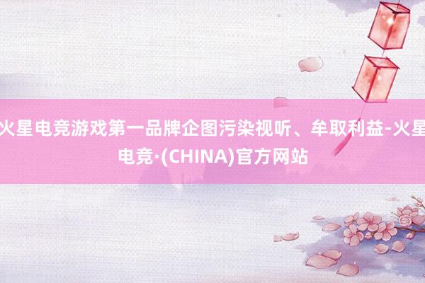 火星电竞游戏第一品牌企图污染视听、牟取利益-火星电竞·(CHINA)官方网站