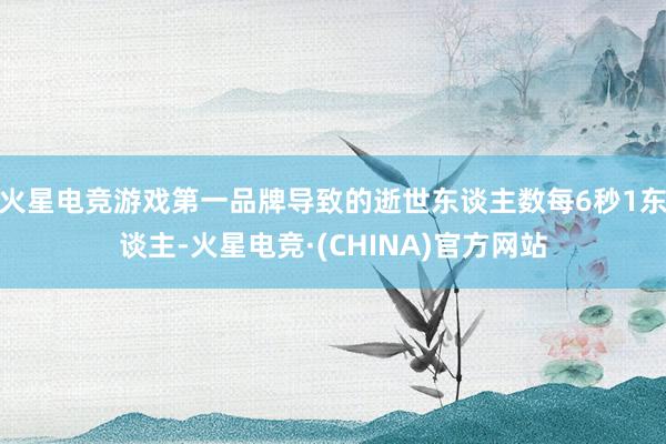 火星电竞游戏第一品牌导致的逝世东谈主数每6秒1东谈主-火星电竞·(CHINA)官方网站