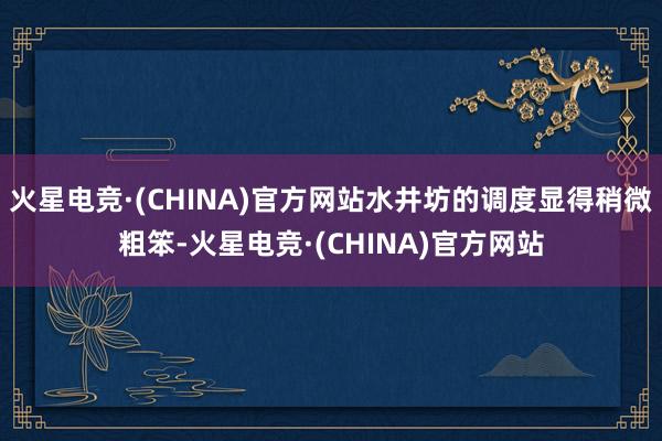 火星电竞·(CHINA)官方网站水井坊的调度显得稍微粗笨-火星电竞·(CHINA)官方网站