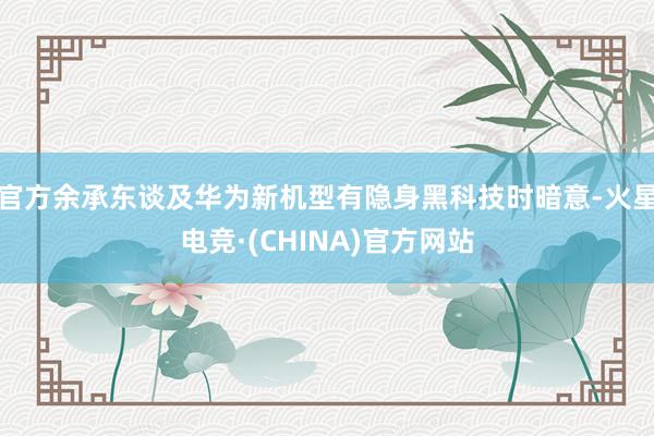 官方余承东谈及华为新机型有隐身黑科技时暗意-火星电竞·(CHINA)官方网站