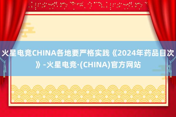 火星电竞CHINA各地要严格实践《2024年药品目次》-火星电竞·(CHINA)官方网站