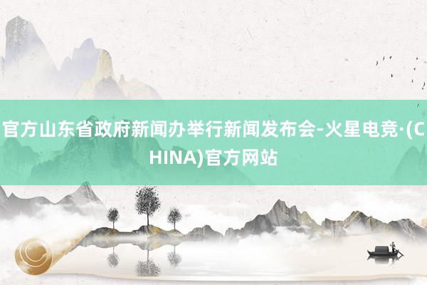 官方山东省政府新闻办举行新闻发布会-火星电竞·(CHINA)官方网站