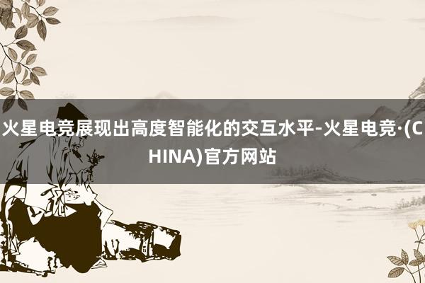 火星电竞展现出高度智能化的交互水平-火星电竞·(CHINA)官方网站