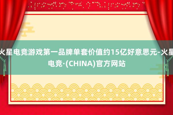 火星电竞游戏第一品牌单套价值约15亿好意思元-火星电竞·(CHINA)官方网站