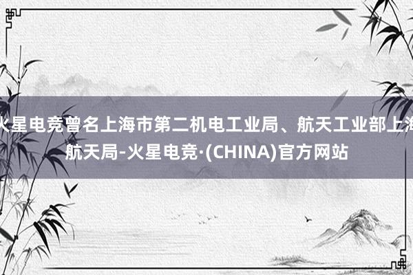 火星电竞曾名上海市第二机电工业局、航天工业部上海航天局-火星电竞·(CHINA)官方网站