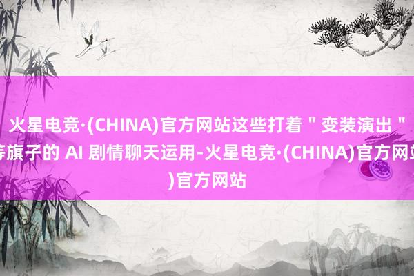 火星电竞·(CHINA)官方网站这些打着＂变装演出＂等旗子的 AI 剧情聊天运用-火星电竞·(CHINA)官方网站