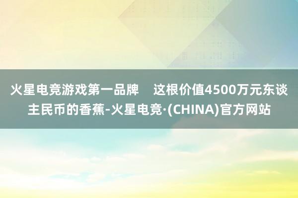 火星电竞游戏第一品牌    这根价值4500万元东谈主民币的香蕉-火星电竞·(CHINA)官方网站