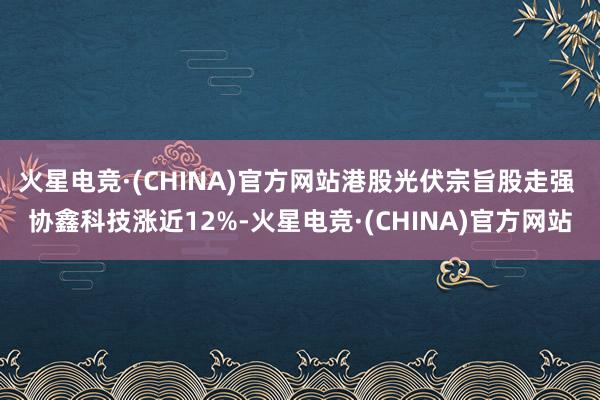 火星电竞·(CHINA)官方网站港股光伏宗旨股走强 协鑫科技涨近12%-火星电竞·(CHINA)官方网站