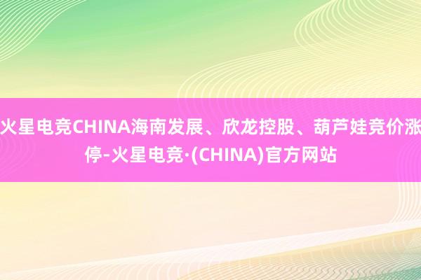 火星电竞CHINA海南发展、欣龙控股、葫芦娃竞价涨停-火星电竞·(CHINA)官方网站