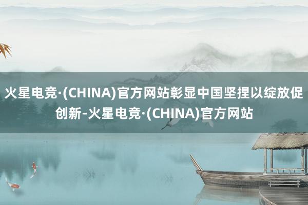 火星电竞·(CHINA)官方网站彰显中国坚捏以绽放促创新-火星电竞·(CHINA)官方网站
