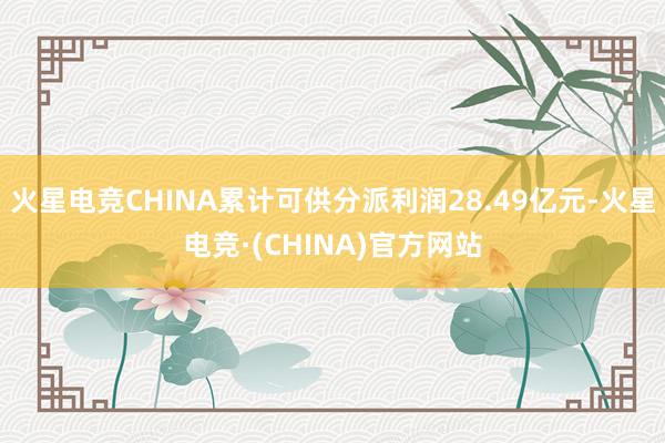 火星电竞CHINA累计可供分派利润28.49亿元-火星电竞·(CHINA)官方网站