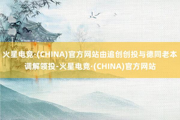 火星电竞·(CHINA)官方网站由追创创投与德同老本调解领投-火星电竞·(CHINA)官方网站