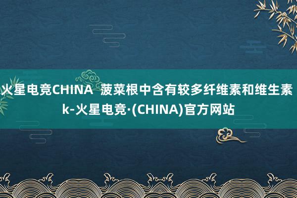 火星电竞CHINA  菠菜根中含有较多纤维素和维生素 k-火星电竞·(CHINA)官方网站