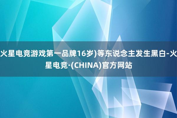 火星电竞游戏第一品牌16岁)等东说念主发生黑白-火星电竞·(CHINA)官方网站