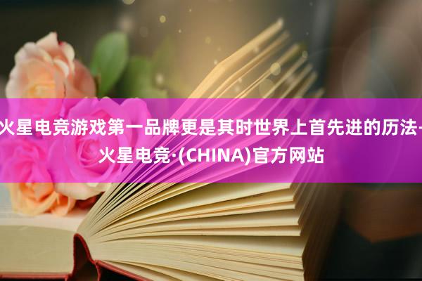 火星电竞游戏第一品牌更是其时世界上首先进的历法-火星电竞·(CHINA)官方网站