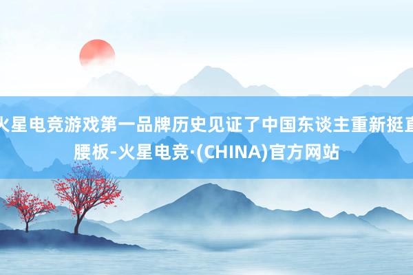 火星电竞游戏第一品牌历史见证了中国东谈主重新挺直腰板-火星电竞·(CHINA)官方网站
