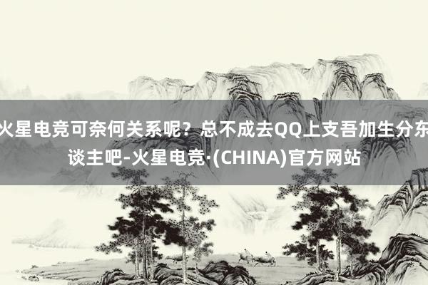 火星电竞可奈何关系呢？总不成去QQ上支吾加生分东谈主吧-火星电竞·(CHINA)官方网站