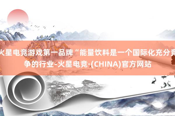 火星电竞游戏第一品牌“能量饮料是一个国际化充分竞争的行业-火星电竞·(CHINA)官方网站