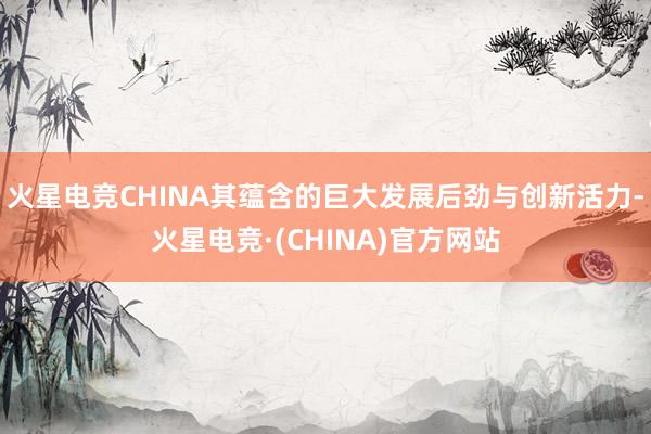 火星电竞CHINA其蕴含的巨大发展后劲与创新活力-火星电竞·(CHINA)官方网站