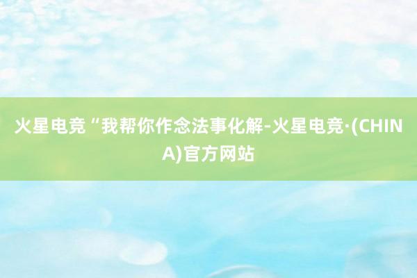 火星电竞“我帮你作念法事化解-火星电竞·(CHINA)官方网站