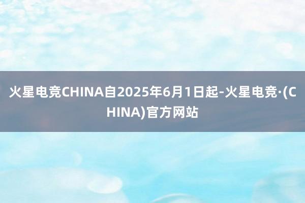 火星电竞CHINA自2025年6月1日起-火星电竞·(CHINA)官方网站