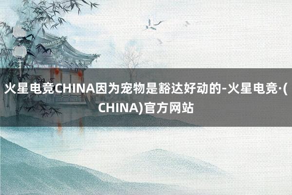 火星电竞CHINA因为宠物是豁达好动的-火星电竞·(CHINA)官方网站