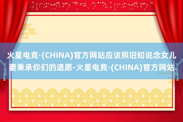 火星电竞·(CHINA)官方网站应该照旧知说念女儿要秉承你们的遗愿-火星电竞·(CHINA)官方网站